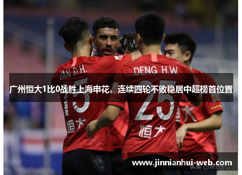 广州恒大1比0战胜上海申花，连续四轮不败稳居中超榜首位置